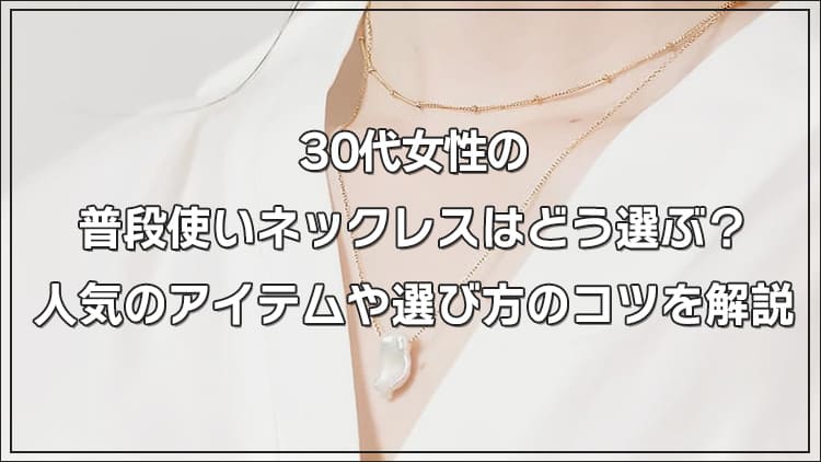 30代女性の普段使いネックレスはどう選ぶ？人気のアイテムや選び方のコツを解説