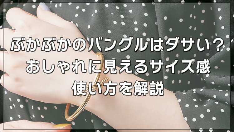 ぶかぶかのバングルはダサい？おしゃれに見えるサイズ感・使い方を解説