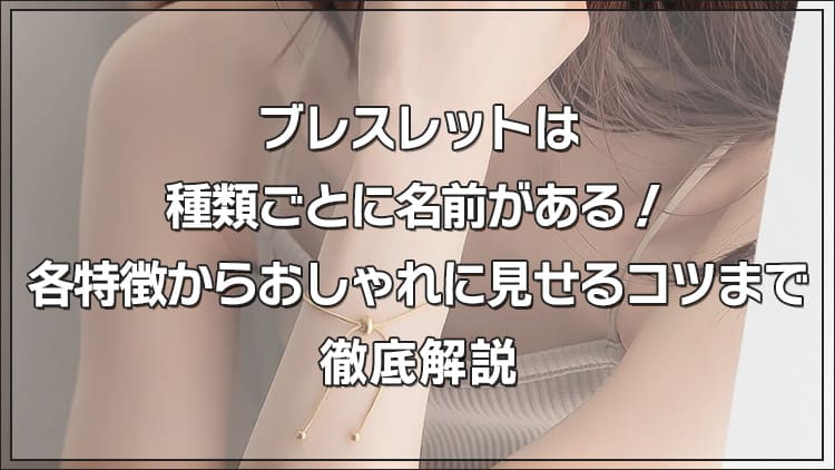 ブレスレットは種類ごとに名前がある！各特徴からおしゃれに見せるコツまで徹底解説
