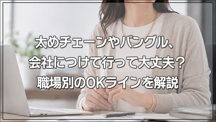 太めチェーンやバングル、会社につけて行って大丈夫？職場別のOKラインを解説